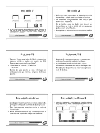 Protocolo V                                                                    Protocolo VI
                                                                               • Poderão ocorrer interferência de algum tipo no meio
                                                                                 do caminho e o dado pode não chegar ao destino.
                                                                               • Os protocolos são justamente uma solução para
                                                                                 todos esses problemas.
                                                                               • Os protocolos pega os dados que devem ser
                                                                                 transmitidos na rede e divide ele em pequenos
                                                                                 pedaços com tamanhos fixo.
•   Se um arquivo grande tiver de ser transmitido, os demais dispositivos da
    rede terão de esperar muito tempo para utilizarem o cabo de rede. O        • Esses pedaços são denominados pacotes ou quadros.
    Computador C terá de esperar o computador A acabar com B para que
    possa realizar sua transmissão
                                            Redes de Computadores                                                              Redes de Computadores
              Técnico em Informática                                                          Técnico em Informática




                         Protocolo VII                                                                   Protocolos VIII
• Exemplo: Temos um arquivo de 100KB e o protocolo                             • As placas de rede dos computadores possuem um
  existente divide os dados em pacotes de 2KB.                                   endereço fixo, que é gravado em hardware.
  Quantos pacotes serão transmitidos?                                          • O computador de destino sabe que o pacote
• Quantidade de Pacotes = 100KB / 2KB                                            atualmente transitando no cabo de rede é para ele.
     – 50 Pacotes.                                                             • No cabeçalho do pacote vai o endereço da placa de
• Dentro de cada pacote há uma informação de                                     rede de destino.
  endereçamento que informa a origem e destino do
  pacote.

                                            Redes de Computadores                                                              Redes de Computadores
              Técnico em Informática                                                          Técnico em Informática




               Transmissão de dados                                                           Transmissão de Dados II
                                                                                   Imagine que o computador A e C desejam transmitir um arquivo para Computador
• Uso de pacotes otimiza enormemente o uso da rede,                            •
                                                                                   B, o receptor “monta” os pacotes a medida que eles vão chegando. Que é um
  principalmente para transmissão de dados grandes.                                trabalho fácil sabendo que o endereço do computador de origem .

• Com isso podemos aproveitar melhor o meio de
  transmissão.
• Assim podemos fazer com que vários dispositivos se
  comuniquem “ao mesmo tempo” em uma rede.                                                A                            A                          C

                                                                                          A                            C                          C
                                                                                          A                            A                          C

                                                                                                C    A     C     A         C      A    C     A
                                            Redes de Computadores
              Técnico em Informática
 