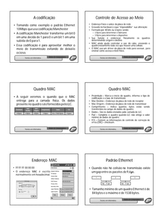 A codificação                                                    Controle de Acesso ao Meio
                                                                                    • Endereço Físico e único da placa de rede
• Tomando como exemplo o padrão Ethernet
                                                                                    • Gravado no hardware o que “impossibilita” sua alteração
  10Mbps queusa codificação Manchester                                              • Formado por 48 bits ou 6 bytes sendo:
• A codificação Manchester transforma um bit 0                                         – 3 Bytes para determinar o fabricante
                                                                                       – 3 Bytes para determinar o dispositivo
  em uma decida de 1 para 0 e um bit 1 em uma                                       • Sua função é endereçar fisicamente os quadros
  subida de 0 para 1.                                                                 determinando origem e destino
                                                                                    • MAC ainda ajuda controlar o uso do cabo, enviando o
• Essa codificação é para aproveitar melhor o                                         quadro novamente toda vez que houver uma colisão.
  meio de transmissão evitando de deixá-lo                                          • O MAC usa um driver da placa de rede para acessar, para
                                                                                      ensinar como acessa o nível físico.
  ocioso.
                                                  Redes de Computadores                                                     Redes de Computadores
              Técnico em Informática                                                           Técnico em Informática




                         Quadro MAC                                                                       Quadro MAC
                                                                                    • Preâmbulo – Marca o inicio do quadro, informa o tipo de
• A seguir veremos o quando que o MAC                                                 codificação e a taxa de transmissão
  entrega para a camada física. Os dados                                            • Mac Destino – Endereço da placa de rede do receptor
  presente no quadro são fornecidos pelo LLC.                                       • Mac Origem – Endereço da placa de rede do transmissor
                                                                                    • Comprimento – Indica quantos bytes estão sendo
  Preâmbulo
                MAC        MAC
                                       Comprimento        Dados             FCS       transferidos no campo de dados do quadro
               Destino    Origem
                                                                                    • Dados – São os dados enviados pela camada de LLC.
   8 Bytes    6 Bytes     6 Bytes       2 Bytes      46 a 1500 Bytes      4 bytes
                                                                                    • Pad – Completa o quadro quando LLC não atinge o valor
                                                                                      mínimo de dados do quadro
                                                                                    • FCS – Contem as informações de controle de correção de
                                                                                      erros (CRC) – checksum.

                                                  Redes de Computadores                                                     Redes de Computadores
              Técnico em Informática                                                           Técnico em Informática




                         Endereço MAC                                                                  Padrão Ethernet
• FF FF FF 00 00 00                                                                 • Quando não há colisão na transmissão existe
• O endereço MAC é escrito                                                            um gap entre os pacotes de 9,6µs.
  normalmente em hexadecimal.
                                                                                          1                        2                    3


                                                                                                 Gap - 9,6µs            Gap - 9,6µs


                                                                                    • Tamanho mínimo de um quadro Ethernet é de
                                                                                      84 bytes e o máximo é de 1538 bytes.

                                                                                                                            Redes de Computadores
                                                                                               Técnico em Informática
 