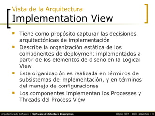 Arquitectura de Software | Software Architecture Description Otoño 2007 | DCC - UdeChile | 9
Vista de la Arquitectura
Implementation View
 Tiene como propósito capturar las decisiones
arquitectónicas de implementación
 Describe la organización estática de los
componentes de deployment implementados a
partir de los elementos de diseño en la Logical
View
 Esta organización es realizada en términos de
subsistemas de implementación, y en términos
del manejo de configuraciones
 Los componentes implementan los Processes y
Threads del Process View
 