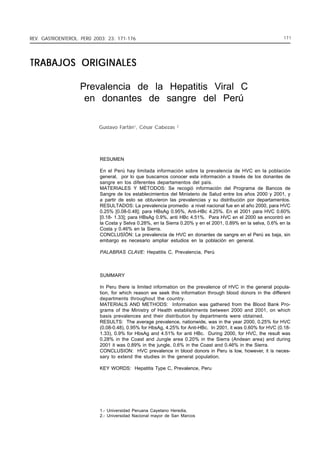 PREVALENCIA DE LA 171-176
REV. GASTROENTEROL. PERÚ 2003; 23: HEPATITIS VIRAL C EN DONANTES DE SANGRE DEL PERÚ

171

TRABAJOS ORIGINALES
Prevalencia de la Hepatitis Viral C
en donantes de sangre del Perú
Gustavo Farfán1, César Cabezas

2

RESUMEN
En el Perú hay limitada información sobre la prevalencia de HVC en la población
general, por lo que buscamos conocer esta información a través de los donantes de
sangre en los diferentes departamentos del país.
MATERIALES Y MÉTODOS: Se recogió información del Programa de Bancos de
Sangre de los establecimientos del Ministerio de Salud entre los años 2000 y 2001, y
a partir de esto se obtuvieron las prevalencias y su distribución por departamentos.
RESULTADOS: La prevalencia promedio a nivel nacional fue en el año 2000, para HVC
0.25% [0.08-0.48]; para HBsAg 0.95%, Anti-HBc 4.25%. En el 2001 para HVC 0.60%
[0.18- 1.33]; para HBsAg 0.9%, anti HBc 4.51%. Para HVC en el 2000 se encontró en
la Costa y Selva 0.28%, en la Sierra 0.20% y en el 2001, 0.89% en la selva, 0.6% en la
Costa y 0.46% en la Sierra.
CONCLUSÍÓN: La prevalencia de HVC en donantes de sangre en el Perú es baja, sin
embargo es necesario ampliar estudios en la población en general.
PALABRAS CLAVE: Hepatitis C, Prevalencia, Perú

SUMMARY
In Peru there is limited information on the prevalence of HVC in the general population, for which reason we seek this information through blood donors in the different
departments throughout the country.
MATERIALS AND METHODS: Information was gathered from the Blood Bank Programs of the Ministry of Health establishments between 2000 and 2001, on which
basis prevalences and their distribution by departments were obtained.
RESULTS: The average prevalence, nationwide, was in the year 2000, 0.25% for HVC
(0.08-0.48), 0.95% for HbsAg, 4.25% for Anti-HBc. In 2001, it was 0.60% for HVC (0.181.33), 0.9% for HbsAg and 4.51% for anti HBc. During 2000, for HVC, the result was
0.28% in the Coast and Jungle area 0.20% in the Sierra (Andean area) and during
2001 it was 0.89% in the jungle, 0.6% in the Coast and 0.46% in the Sierra.
CONCLUSION: HVC prevalence in blood donors in Peru is low, however, it is necessary to extend the studies in the general population.
KEY WORDS: Hepatitis Type C, Prevalence, Peru

1.- Universidad Peruana Cayetano Heredia,
2.- Universidad Nacional mayor de San Marcos

 