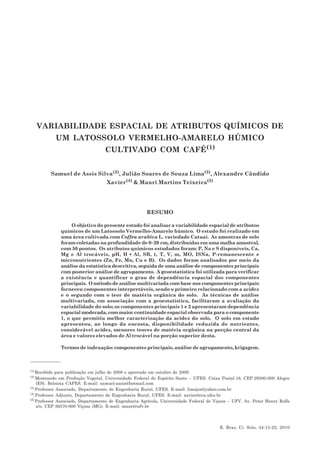 VARIABILIDADE ESPACIAL DE ATRIBUTOS QUÍMICOS DE UM LATOSSOLO VERMELHO-... 15
R. Bras. Ci. Solo, 34:15-22, 2010
VARIABILIDADE ESPACIAL DE ATRIBUTOS QUÍMICOS DE
UM LATOSSOLO VERMELHO-AMARELO HÚMICO
CULTIVADO COM CAFÉ(1)
Samuel de Assis Silva(2), Julião Soares de Souza Lima(3), Alexandre Cândido
Xavier(4)
& Mauri Martins Teixeira(5)
RESUMO
O objetivo do presente estudo foi analisar a variabilidade espacial de atributos
químicos de um Latossolo Vermelho-Amarelo húmico. O estudo foi realizado em
uma área cultivada com Coffea arabica L. variedade Catuaí. As amostras de solo
foram coletadas na profundidade de 0–20 cm, distribuídas em uma malha amostral,
com 50 pontos. Os atributos químicos estudados foram: P, Na e S disponíveis, Ca,
Mg e Al trocáveis, pH, H + Al, SB, t, T, V, m, MO, ISNa, P-remanescente e
micronutrientes (Zn, Fe, Mn, Cu e B). Os dados foram analisados por meio da
análise da estatística descritiva, seguida de uma análise de componentes principais
com posterior análise de agrupamento. A geoestatística foi utilizada para verificar
a existência e quantificar o grau de dependência espacial dos componentes
principais. O método de análise multivariada com base nos componentes principais
forneceu componentes interpretáveis, sendo o primeiro relacionado com a acidez
e o segundo com o teor de matéria orgânica do solo. As técnicas de análise
multivariada, em associação com a geoestatística, facilitaram a avaliação da
variabilidade do solo; os componentes principais 1 e 2 apresentaram dependência
espacial moderada, com maior continuidade espacial observada para o componente
1, o que permitiu melhor caracterização da acidez do solo. O solo em estudo
apresentou, ao longo da encosta, disponibilidade reduzida de nutrientes,
considerável acidez, menores teores de matéria orgânica na porção central da
área e valores elevados de Al trocável na porção superior desta.
Termos de indexação: componentes principais, análise de agrupamento, krigagem.
(1)
Recebido para publicação em julho de 2008 e aprovado em outubro de 2009.
(2)
Mestrando em Produção Vegetal, Universidade Federal do Espírito Santo – UFES. Caixa Postal 16, CEP 29500-000 Alegre
(ES). Bolsista CAPES. E-mail: samuel-assis@hotmail.com
(3)
Professor Associado, Departamento de Engenharia Rural, UFES. E-mail: limajss@yahoo.com.br
(4)
Professor Adjunto, Departamento de Engenharia Rural, UFES. E-mail: xavier@cca.ufes.br
(5)
Professor Associado, Departamento de Engenharia Agrícola, Universidade Federal de Viçosa – UFV. Av. Peter Henry Rolfs
s/n, CEP 36570-000 Viçosa (MG). E-mail: mauri@ufv.br
 