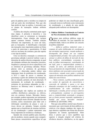 Farina – Competitividade e Coordenação de Sistemas Agroindustriais158
parte de padarias junto a moinhos ou compra de
café por parte das torrefadoras). Para que não
haja perda de rigor na análise, é necessário que
os grupos de transações tenham atributos
comuns.
A análise das relações contratuais pode seguir
duas etapas. A primeira é descritiva e visa
identificar como se estruturam as transações
intersegmentos. Essas relações não incluem
apenas contratos formais. Também relações
informais são importantes, às vezes até mais,
para as transações. A identificação e descrição
das transações mais importantes podem ser feitas
a partir de entrevistas e questionários. O ideal
seria ter um banco de contratos, para dar suporte
a esse tipo de análise.
Uma vez descrita a transação e a estrutura de
governança adotada é possível realizar o que se
denomina de análise discreta comparada, na qual
são alinhados atributos das transações (incerteza,
freqüência e presença de ativos específicos) com
as estruturas de governança adotadas. Discre-
pâncias entre as estruturas de governança
esperadas e observadas podem indicar uma
importante fonte de problemas de coordenação.
A ECT é capaz de prever a estrutura de
governança a partir dos atributos das transações,
não se tratando, portanto, de mera descrição. O
instrumento de avaliação da coordenação –
estruturas de governança adequadas ou não –
baseia-se na diferença entre o analítico e o
descritivo.
Coordenação não implica em ausência de
conflitos distributivos potenciais ou efetivos,
nem em contratos formais. Mercados futuros,
por exemplo, podem representar um instrumento
de coordenação muito eficiente. Quando eles não
existem, outros mecanismos para lidar com a
informação assimétrica de preços e com os
riscos devem ser adotados. Sempre existirão
agentes que se beneficiam de sistemas ineficien-
tes de coordenação e podem representar uma
força importante de resistência a mudanças.
Quando não existem padrões para classifica-
ção de produtos, mesmo quando estes comparti-
lham poucas características específicas tal que
poderiam ser objeto de uma classificação geral,
o mercado torna-se ineficiente como instrumento
de coordenação e a adoção de uma padrão
adequado pode melhorar seu desempenho.
5. Políticas Públicas: Conceituação no Contexto
da Nova Economias das Instituições
espaço para políticas públicas surge de
falhas de mercado. No caso específico da
competitividade, trata-se de definir um conceito
de política industrial:
“ ... define-se política industrial como o
conjunto de ações deliberadas de coordenação
das atividades empresariais, visando melhorar o
desempenho das firmas em seu conjunto
(competitividade privada). Tais ações procuram
atenuar os efeitos de falhas de mercado do tipo
bens públicos, externalidades, economias de
rede ou falhas intertemporais, contribuindo, de
um lado, para a competitividade sistêmica e,
criando, de outro, um ambiente favorável à
busca permanente da competitividade. A criação
desse ambiente está associado à preservação da
concorrência, estando neste ponto o principal
espaço de interação entre política industrial e de
defesa da concorrência.
... Nesse contexto, a política industrial perde
seu caráter de supressão da concorrência e
concessão de subsídios e passa a ter uma
dimensão estratégica de dar condições para o
estabelecimento de redes interfirmas de
informação e consulta, prover serviços coletivos
e, principalmente, examinar os pré-requisitos
para a competitividade sustentada e assegurar
que as firmas possam responder rapidamente à
medida que novos mercados emerjam”
(FARINA & AZEVEDO, 1998).
Para que uma política setorial seja eficiente é
necessário que o provimento de bens públicos ou
coletivos e/ou alguma mudança das regras do
jogo alterem o equilíbrio das firmas dos diversos
segmentos do sistema agroindustrial. Além
disso, é preciso que o novo equilíbrio seja
superior à situação original sob critérios de
eficiência alocativa, distributiva, ou da capaci-
O
 