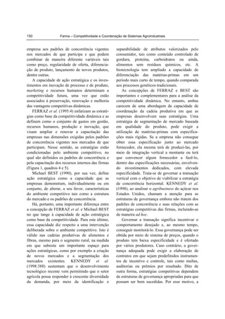 Farina – Competitividade e Coordenação de Sistemas Agroindustriais150
empresa aos padrões de concorrência vigentes
nos mercados de que participa e que podem
combinar de maneira diferente variáveis tais
como preço, regularidade de oferta, diferencia-
ção de produto, lançamento de novos produtos,
dentre outras.
A capacidade de ação estratégica e os inves-
timentos em inovação de processo e de produto,
marketing e recursos humanos determinam a
competitividade futura, uma vez que estão
associados à preservação, renovação e melhoria
das vantagens competitivas dinâmicas.
FERRAZ et al. (1995:4) enfatizam as estraté-
gias como base da competitividade dinâmica e as
definem como o conjunto de gastos em gestão,
recursos humanos, produção e inovação, que
visam ampliar e renovar a capacitação das
empresas nas dimensões exigidas pelos padrões
de concorrência vigentes nos mercados de que
participam. Nesse sentido, as estratégias estão
condicionadas pelo ambiente competitivo, no
qual são definidos os padrões de concorrência e
pela capacitação dos recursos internos das firmas
(Figura 1, quadros 4 e 5).
Michael BEST (1990), por sua vez, define
ação estratégica como a capacidade que as
empresas demonstram, individualmente ou em
conjunto, de alterar, a seu favor, características
do ambiente competitivo tais como a estrutura
do mercado e os padrões de concorrência.
Há, portanto, uma importante diferença entre
a concepção de FERRAZ et al. e Michael BEST
no que tange à capacidade de ação estratégica
como base da competitividade. Para este último,
essa capacidade diz respeito a uma intervenção
deliberada sobre o ambiente competitivo. Isto é
válido nas cadeias produtivas de alimentos e
fibras, mesmo para o segmento rural, na medida
em que subsiste um importante espaço para
ações estratégicas, como por exemplo a criação
de novos mercados e a segmentação dos
mercados existentes. KENNEDY et al.
(1998:388) sustentam que o desenvolvimento
tecnológico recente vem permitindo que o setor
agrícola possa responder à crescente diversidade
da demanda, por meio da identificação e
separabilidade de atributos valorizados pelo
consumidor, tais como conteúdo controlado de
gordura, proteína, carboidratos ou ainda,
alimentos sem resíduos químicos, etc. A
biotecnologia tem ampliado a capacidade de
diferenciação das matérias-primas em um
período mais curto de tempo, quando comparada
aos processos genéticos tradicionais.
As concepções de FERRAZ e BEST são
importantes e complementares para a análise da
competitividade dinâmica. No entanto, ambas
carecem de uma abordagem da capacidade de
coordenação da cadeia produtiva em que as
empresas desenvolvem suas estratégias. Uma
estratégia de segmentação de mercado baseada
em qualidade do produto, pode exigir a
utilização de matérias-primas com especifica-
ções mais rígidas. Se a empresa não consegue
obter essa especificação junto ao mercado
fornecedor, ela mesma terá de produzi-las, por
meio de integração vertical a montante ou terá
que convencer algum fornecedor a fazê-lo,
dentro das especificações necessárias, envolven-
do investimentos dedicados, com elevada
especificidade. Trata-se de governar a transação
vertical com o objetivo de viabilizar a estratégia
de concorrência horizontal. KENNEDY et al.
(1998), ao analisar o agribusiness do açúcar nos
Estados Unidos, chamam a atenção para as
estruturas de governança embora não tratem dos
padrões de concorrência e suas relações com as
estratégias competitivas das firmas, incluindo-as
de maneira ad hoc.
Governar a transação significa incentivar o
comportamento desejado e, ao mesmo tempo,
conseguir monitorá-lo. Essa governança pode ser
obtida por meio de sistema de preços, quando o
produto tem baixa especificidade e é ofertado
por vários produtores. Caso contrário, a gover-
nança adequada pode exigir a elaboração de
contratos em que sejam predefinidos instrumen-
tos de incentivo e controle, tais como multas,
auditorias ou prêmios por resultado. Dito de
outra forma, estratégias competitivas dependem
de estruturas de governança apropriadas para que
possam ser bem sucedidas. Por esse motivo, a
 