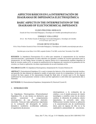 Dyna, Año 77, Nro. 162, pp. 13­19. Medellín, Junio de 2010. ISSN 0012­7353 
ASPECTOS BÁSICOS EN LA INTERPRETACIÓN DE 
DIAGRAMAS DE IMPEDANCIA ELECTROQUÍMICA 
BASIC ASPECTS IN THE INTERPRETATION OF THE 
DIAGRAMS OF ELECTOCHEMICAL IMPEDANCE 
ULISES PIRATOBA MORALES 
Escuela de Física Universidad Pedagógica y Tecnológica de Colombia upiratobam@bt.unal.edu.co 
ENRIQUE VERA LÓPEZ 
Dr rer.  Nat. Profesor Escuela de Metalurgia Universidad Pedagógica y Tecnológica de Colombia 
ever a @tunja .uptc.edu.co 
CESAR ORTIZ OTÁLORA 
M. Sc. Física Profesor Escuela de Física Universidad Pedagógica y Tecnológica de Colombia cesaroti@tunja.uptc.edu.co 
Recibido para revisar Mayo 16 de 2009, aceptado Octubre 27 de 2009, versión final  Noviembre 30 de 2009 
RESUMEN:  La  Impedancia  Electroquímica  EI  se  utiliza  para  interpretar  el  comportamiento  de  las  interfaces 
electrolito/electrodo, y generalmente los datos obtenidos son ajustados a modelos de circuitos equivalentes para su 
interpretación. En  este  trabajo  fueron  revisados  los  aspectos  básicos  de  la  representación mediante  diagramas  de 
Bode de circuitos usados en EI, se muestra la modificación de los diagramas por variación de los parámetros de los 
circuitos y se ilustra su aplicación a los datos experimentales de un acero laminado en frío. 
PALABRAS CLAVE: EI, Impedancia Electroquímica, Interpretación EI, Circuitos Eléctricos EI. 
ABSTRACT: Electrochemical Impedance EI is used to interpret the behavior of the electrolyte/electrode interface, 
and generally the data obtained are adjusted to models of equivalent circuits for its interpretation. In this work we 
reviewed  the  basic  aspects  of  the  representation  through  the  Bode  plots  of  circuits  used  in  EI,  the  diagram 
modification by circuit parameters variation is shows and their application to cold rolled steel experimental data is 
illustrated. 
KEYWORDS: EI, Electrochemical Impedance, Interpretation EI, Electrical Circuits EI. 
1.  INTRODUCCIÓN 
La  Impedancia  Electroquímica  (Electrochemical 
Impedance  EI),  es  una  técnica  no  destructiva  que 
permite  caracterizar  el  comportamiento 
electroquímico  de  una  interfase  electrodo­ 
electrolito. Tiene por tanto aplicaciones importantes 
en  la  evaluación  del  desempeño  de  metales 
desnudos o  recubiertos  en diferentes  ambientes, 
el seguimiento de procesos 
electroquímicos  y  la  evaluación  de  su 
cinética,  o  en  el  estudio  procesos  de  interés 
tecnológico  y científico como  los  de  electro 
catálisis,  la  obtención  de  productos  electro 
depositados,  la  corrosión  entre  otros. 
Publicaciones recientes ilustran su aplicación 
a  la  caracterización  aún  de  recubrimientos 
duros,  pero  en  algunas  de  ellas  no  se  ha 
explotado la  potencialidad  de  esta técnica.
 