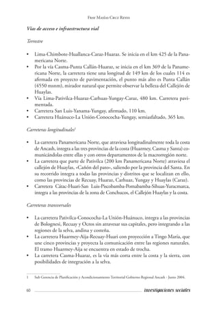 60 investigaciones sociales
Fray Masías Cruz Reyes
Vías de acceso e infraestructura vial
Terrestre
•	 Lima-Chimbote-Huallanca-Caraz-Huaraz. Se inicia en el km 425 de la Pana-
mericana Norte.
•	 Por la vía Casma-Punta Callán-Huaraz, se inicia en el km 369 de la Paname-
ricana Norte, la carretera tiene una longitud de 149 km de los cuales 114 es
afirmada en proyecto de pavimentación, el punto más alto es Punta Callán
(4550 msnm), mirador natural que permite observar la belleza del Callejón de
Huaylas.
•	 Vía Lima-Pativilca-Huaraz-Carhuas-Yungay-Caraz, 480 km. Carretera pavi-
mentada.
•	 Carretera San Luis-Yanama-Yungay, afirmado, 110 km.
•	 Carretera Huánuco-La Unión-Conococha-Yungay, semiasfaltado, 365 km.
Carreteras longitudinales1
• 	 La carretera Panamericana Norte, que atraviesa longitudinalmente toda la costa
de Ancash, integra a las tres provincias de la costa (Huarmey, Casma y Santa) co-
municándolas entre ellas y con otros departamentos de la macrorregión norte.
• 	 La carretera que parte de Pativilca (200 km Panamericana Norte) atraviesa el
callejón de Huaylas, «Cañón del pato», saliendo por la provincia del Santa. En
su recorrido integra a todas las provincias y distritos que se localizan en ello,
como las provincias de Recuay, Huaraz, Carhuaz, Yungay y Huaylas (Caraz).
• 	 Carretera Cátac-Huari-San Luis-Piscobamba-Pomabamba-Sihuas-Yuracmarca,
integra a las provincias de la zona de Conchucos, el Callejón Huaylas y la costa.
Carreteras transversales
• 	 La carretera Pativilca-Conococha-La Unión-Huánuco, integra a las provincias
de Bolognesi, Recuay y Ocros sin atravesar sus capitales, pero integrando a las
regiones de la selva, andina y costeña.
• 	 La carretera Huarmey-Aija-Recuay-Huari con proyección a Tingo María, que
une cinco provincias y proyecta la comunicación entre las regiones naturales.
El tramo Huarmey-Aija se encuentra en estado de trocha.
• 	 La carretera Casma-Huaraz, es la vía más corta entre la costa y la sierra, con
posibilidades de integración a la selva.
1	 Sub Gerencia de Planificación y Acondicionamiento Territorial Gobierno Regional Ancash - Junio 2004.
 