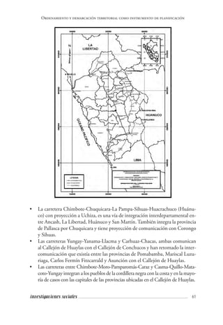 61investigaciones sociales
Ordenamiento y demarcación territorial como instrumento de planificación
• 	 La carretera Chimbote-Chuquicara-La Pampa-Sihuas-Huacrachuco (Huánu-
co) con proyección a Uchiza, es una vía de integración interdepartamental en-
tre Ancash, La Libertad, Huánuco y San Martín. También integra la provincia
de Pallasca por Chuquicara y tiene proyección de comunicación con Corongo
y Sihuas.
• 	 Las carreteras Yungay-Yanama-Llacma y Carhuaz-Chacas, ambas comunican
al Callejón de Huaylas con el Callejón de Conchucos y han retomado la inter-
comunicación que existía entre las provincias de Pomabamba, Mariscal Luzu-
riaga, Carlos Fermín Fitzcarrald y Asunción con el Callejón de Huaylas.
• 	 Las carreteras entre Chimbote-Moro-Pamparomás-Caraz y Casma-Quillo-Mata-
coto-Yungay integran a los pueblos de la cordillera negra con la costa y en la mayo-
ría de casos con las capitales de las provincias ubicadas en el Callejón de Huaylas.
 