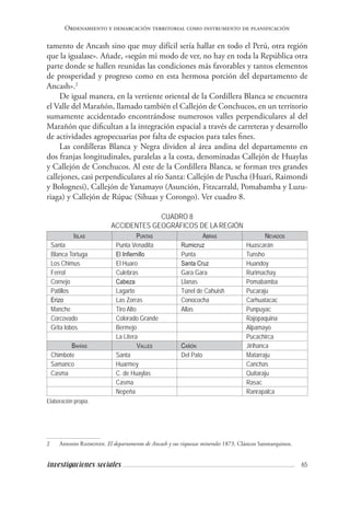 65investigaciones sociales
Ordenamiento y demarcación territorial como instrumento de planificación
tamento de Ancash sino que muy difícil sería hallar en todo el Perú, otra región
que la igualase». Añade, «según mi modo de ver, no hay en toda la República otra
parte donde se hallen reunidas las condiciones más favorables y tantos elementos
de prosperidad y progreso como en esta hermosa porción del departamento de
Ancash».2
De igual manera, en la vertiente oriental de la Cordillera Blanca se encuentra
el Valle del Marañón, llamado también el Callejón de Conchucos, en un territorio
sumamente accidentado encontrándose numerosos valles perpendiculares al del
Marañón que dificultan a la integración espacial a través de carreteras y desarrollo
de actividades agropecuarias por falta de espacios para tales fines.
Las cordilleras Blanca y Negra dividen al área andina del departamento en
dos franjas longitudinales, paralelas a la costa, denominadas Callejón de Huaylas
y Callejón de Conchucos. Al este de la Cordillera Blanca, se forman tres grandes
callejones, casi perpendiculares al río Santa: Callejón de Puscha (Huari, Raimondi
y Bolognesi), Callejón de Yanamayo (Asunción, Fitzcarrald, Pomabamba y Luzu-
riaga) y Callejón de Rúpac (Sihuas y Corongo). Ver cuadro 8.
CUADRO 8
ACCIDENTES GEOGRÁFICOS DE LA REGIÓN
Islas Puntas Abras Nevados
Santa Punta Venadita Rumicruz Huascarán
Blanca Tortuga El Infiernillo Punta Tunsho
Los Chimus El Huaro Santa Cruz Huandoy
Ferrol Culebras Gara Gara Rurimachay
Cornejo Cabeza Llanas Pomabamba
Patillos Lagarto Túnel de Cahuish Pucaraju
Erizo Las Zorras Conococha Carhuatacac
Manche Tiro Alto Allas Punpuyac
Corcovado Colorado Grande Rajopaquina
Grita lobos Bermejo Alpamayo
La Litera Pucachirca
Bahías Valles Cañón Jirihanca
Chimbote Santa Del Pato Matarraju
Samanco Huarmey Canchas
Casma C. de Huaylas Quitaraju
Casma Rasac
Nepeña Ranrapalca
Elaboración propia.
2	 Antonio Raimondi. El departamento de Ancash y sus riquezas minerales 1873. Clásicos Sanmarquinos.
 