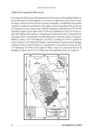 66 investigaciones sociales
Fray Masías Cruz Reyes
Análisis de la ocupación del territorio	
La ocupación del territorio del departamento de Ancash con fines poblacionales, en
forma principal no es homogénea, y esto tiene su explicación en los factores tanto
de clima, existencia de los recursos naturales, fisiografía, accesibilidad a las grandes
ciudades y medios de articulación; así la región costera integrada por las provincias
de Huarmey, Casma y Santa tienen 486,781 habitantes equivalente al 42.73% del
total de la región, de los cuales sólo el 12% de la población es rural. En el área an-
dina del Callejón de Conchucos, integrada por las provincias de C. Fitzcarrald, M.
Luzuriaga, Huari, Pomabamba, Antonio Raimondi, Asunción, Sihuas, Corongo y
Pallasca, suman a 261 146 habitantes (22.92%), en donde el 74.5% es población
rural; mientras en el Callejón de Huaylas, conformada por las provincias de Yungay,
Carhuaz, Huaraz, Huaylas, Recuay y considerando a la provincia de Aija son 353
775 habitantes (31.05%) de los cuales el 58% es rural y las provincias del sur de
Bolognesi y Ocros con 37 411 (3.28%) con 42% población rural. Ver cuadro 9.
 