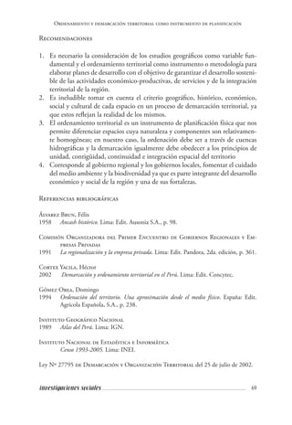 69investigaciones sociales
Ordenamiento y demarcación territorial como instrumento de planificación
Recomendaciones
1.	 Es necesario la consideración de los estudios geográficos como variable fun-
damental y el ordenamiento territorial como instrumento o metodología para
elaborar planes de desarrollo con el objetivo de garantizar el desarrollo sosteni-
ble de las actividades económico-productivas, de servicios y de la integración
territorial de la región.
2.	 Es ineludible tomar en cuenta el criterio geográfico, histórico, económico,
social y cultural de cada espacio en un proceso de demarcación territorial, ya
que estos reflejan la realidad de los mismos.
3.	 El ordenamiento territorial es un instrumento de planificación física que nos
permite diferenciar espacios cuya naturaleza y componentes son relativamen-
te homogéneas; en nuestro caso, la ordenación debe ser a través de cuencas
hidrográficas y la demarcación igualmente debe obedecer a los principios de
unidad, contigüidad, continuidad e integración espacial del territorio
4.	 Corresponde al gobierno regional y los gobiernos locales, fomentar el cuidado
del medio ambiente y la biodiversidad ya que es parte integrante del desarrollo
económico y social de la región y una de sus fortalezas.
Referencias bibliográficas
Álvarez Brun, Félix
1958	 Ancash histórico. Lima: Edit. Ausonia S.A., p. 98.
Comisión Organizadora del Primer Encuentro de Gobiernos Regionales y Em-
presas Privadas
1991	 La regionalización y la empresa privada. Lima: Edit. Pandora, 2da. edición, p. 361.
Cortex Yacila, Héctor
2002 	 	Demarcación y ordenamiento territorial en el Perú. Lima: Edit. Concytec.
Gómez Orea, Domingo
1994 	 Ordenación del territorio. Una aproximación desde el medio físico. España: Edit.
Agrícola Española, S.A., p. 238.
Instituto Geográfico Nacional
1989	 Atlas del Perú. Lima: IGN.
Instituto Nacional de Estadística e Informática
	 Censo 1993-2005. Lima: INEI.
Ley Nº 27795 de Demarcación y Organización Territorial del 25 de julio de 2002.
 