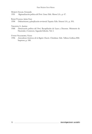 70 investigaciones sociales
Fray Masías Cruz Reyes
Moroti Solari, Fernando
1991	 Regionalización política del Perú. Lima: Edit. Morot S.A., p. 47.
Romá Pujadas, Jaime Font
1998 	 Ordenamiento y planificación territorial. España: Edit. Síntesis S.A., p. 393.
Tarazona S., Justino
1968	 Demarcación política del Perú. Recopilación de Leyes y Decretos. Ministerio de
Hacienda y Comercio. Segunda Edición. Vol. I.
Unyen Velezmoro, Víctor
1996 	 Antecedentes históricos de la Región Chavín. Chimbote: Edit. Talleres Gráficos RM.
Impresos, p. 108.
 