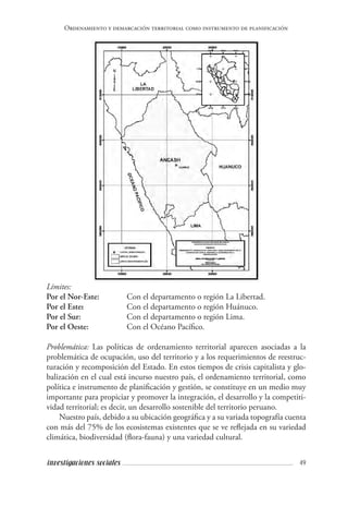 49investigaciones sociales
Ordenamiento y demarcación territorial como instrumento de planificación
Límites:
Por el Nor-Este: 	 Con el departamento o región La Libertad.
Por el Este:		 Con el departamento o región Huánuco.
Por el Sur: 	 	 Con el departamento o región Lima.
Por el Oeste: 	 	 Con el Océano Pacífico.
Problemática: Las políticas de ordenamiento territorial aparecen asociadas a la
problemática de ocupación, uso del territorio y a los requerimientos de reestruc-
turación y recomposición del Estado. En estos tiempos de crisis capitalista y glo-
balización en el cual está incurso nuestro país, el ordenamiento territorial, como
política e instrumento de planificación y gestión, se constituye en un medio muy
importante para propiciar y promover la integración, el desarrollo y la competiti-
vidad territorial; es decir, un desarrollo sostenible del territorio peruano.
Nuestro país, debido a su ubicación geográfica y a su variada topografía cuenta
con más del 75% de los ecosistemas existentes que se ve reflejada en su variedad
climática, biodiversidad (flora-fauna) y una variedad cultural.
 