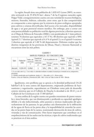 50 investigaciones sociales
Fray Masías Cruz Reyes
La región Ancash tiene una población de 1.039.415 (censo 2005), su exten-
sión territorial es de 35 876.92 km2
, abarca 7 de las 8 regiones naturales según
Pulgar Vidal, consiguientemente cuenta con una variedad de recursos biológicos,
mineros, forestales, hídricos, culturales, entre otros, que le dan competitividad
en comparación a otras regiones por la existencia de pisos ecológicos apropiados
para cultivos y crianzas diversificadas, fácil acceso a los mercados, disponibilidad
de agua y un gran potencial minero metálico. Sin embargo, pese a contar con
estas potencialidades su población rural de algunas provincias y distritos aparecen
en el Mapa de Pobreza de Foncodes (2006) y con ponderados de 1 (más pobres);
tenemos 76 distritos que equivalen a (47.5 %), 80 distritos que equivale a 50%
(quintil 2 ) 7 distritos que equivale al 4.4 % al quintil 3 y en el quintil 4 tenemos
3 distritos que equivale al 1.88 % del departamento. Debemos resaltar que los
distritos integrantes de las provincias de Sihuas, Huari y Antonio Raimondi se
encuentran entre las más pobres.
CUADRO 1
MAPA DE POBREZA DE FONCODES 2006
Dpto.
 
Población
2005
Índice de
carencias
1/
Quintil del
índice de
carencias
2/
% de la población sin:
Tasa
analfab.
% niños
de
Tasa de
agua
Desag./
letrin.
electric. mujeres
0-12
años
desnutric.
1999
Ancash 1.039.415 0,4961 3 18% 29% 32% 21% 28% 33%
1/: Es un valor entre 0 y 1. Este índice es obtenido mediante el análisis factorial por el método de las componentes
principales.
2/: Quintiles ponderados por la población, donde el 1 = Más pobre y el 5 = Menos pobre.
Fuentes: Censo de Población y Vivienda del 2005 - INEI, Censo de Talla Escolar de 1999 – Minedu.
Igualmente, otro problema que se aprecia es la densidad poblacional (34.26
hab/km²) de la zona costera del departamento, originando problemas de haci-
namiento y tugurización, especialmente en Chimbote como polo de desarrollo
costero; mientras que en el Callejón de Huaylas la densidad es de 20.41 y en el
Callejón de los Conchucos es de 17.08 hab/km².
La zona andina de la región cuenta con grandes extensiones de pastos natura-
les y áreas forestales, que van disminuyendo y perdiendo su capacidad agrológica
debido a la tala indiscriminada, sobre pastoreo y técnicas inadecuadas del apro-
vechamiento de las pasturas; lo que produce una disminución de la infiltración
de las aguas de lluvia en las partes altas y la imposibilidad de controlar las aveni-
das en las partes bajas de la cuenca, ocasionando destrucción de áreas de cultivo,
viviendas y vías de comunicación. Otro factor importante que contribuye en el
empobrecimiento de los suelos son las técnicas y tipos de cultivo tradicionales que
se practican en el área andina.
 