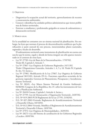 51investigaciones sociales
Ordenamiento y demarcación territorial como instrumento de planificación
2. Objetivos
–	 Diagnosticar la ocupación actual del territorio, aprovechamiento de recursos
y consecuencias ambientales.
–	 Conocer e identificar las unidades político-administrativas que tienen proble-
mas de límites territoriales.
–	 Entrenar a estudiantes y profesionales geógrafos en temas de ordenamiento y
demarcación territorial.
3. Marco legal
En la actualidad no contamos con un sistema nacional de planificación. Sin em-
bargo, las leyes que norman el proceso de descentralización establecen que la pla-
nificación es parte esencial de este proceso, mencionándose planes nacionales,
regionales y locales de desarrollo.
El ordenamiento territorial como instrumento de planificación no cuenta con
una ley que lo norme, regule y aborde de forma integral, tan sólo aparece mencio-
nado en el contexto de otras leyes.
–	 Ley Nº 27783 «Ley de Bases de la Descentralización», 17/07/02.
	 Título III, Capítulo I, Artículo 7.
–	 Ley Nº 27867 «Ley Orgánica de Gobiernos Regionales»,16/11/02.
	 Título I Disposiciones Generales, Artículos 1, 4, 5 y 10. Título IV, Capítulo
II, Art. 53, Inciso a.
–	 Ley Nº 27902. Modificatoria de la Ley 27867, Ley Orgánica de Gobierno
Regional 30/12/03, Artículo 29º-A.- Funciones específicas sectoriales de las
gerencias regionales; Gerencia de Planeamiento, Presupuesto y Acondiciona-
miento Territorial.
–	 Ley Nº 28245, «Ley Marco Sistema Nacional de Gestión Ambiental»,
04/06/04; Congreso de La República; Art. 6º, sobre los instrumentos de Ges-
tión y Planificación Ambiental.
–	 Ley Nº 26410 Conam, Capítulo l, Artículo 4, Inciso c.
–	 Ley Nº 27795 «Ley de Demarcación y Organización Territorial», 24/07/02.
–	 D.S. Nº 019-2003-PCM Reglamento de la Ley 27795, 21/02/03.
–	 D.S. Nº 027-2003-Vivienda. Reglamento de Acondicionamiento Territorial
y Desarrollo Urbano, 03/10/03.
–	 D.S. Nº 012-2004-Vivienda. Modifica el Reglamento de Acondicionamiento
Territorial y Desarrollo Urbano, 18/07/04.
–	 Ley Nº 27972 «Ley Orgánica de Municipalidades», 26/05/03.
–	 Ley Nº 28273 «Ley del Sistema de acreditación de los Gobiernos Regionales
y Locales», 09/07/04.
 