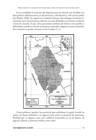 53investigaciones sociales
Ordenamiento y demarcación territorial como instrumento de planificación
En la actualidad el territorio del departamento de Ancash está dividido con
fines político-administrativos en 20 provincias, 166 distritos y 146 centros pobla-
dos (Prodes, 2004). Su capital es la ciudad de Huaraz. Sin embargo, los límites te-
rritoriales tanto de provincias y distritos no están definidos en el terreno conforme
a leyes de creación, lo que viene generando conflictos de límites entre pueblos y
dificultades cuando se trata de inversiones orientadas a algunos recursos naturales.
Esta situación se puede constatar en los Cuadros 2 y 3.
Como podemos apreciar, las provincias que conforman la región Ancash no
tienen sus límites definidos o en algunos casos están en situación de imprecisos.
Realidad que en algunos casos crea conflictos territoriales ya sea de límites, de
pago de tributos o asistencia médica, entre otros.
 