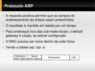 Protocolo ARP

   A resposta positiva permite que os campos do 
    endereçamento do enlace sejam preenchidos
   O resultado é mantido em tabela por um tempo
   Para endereços fora das sub­redes locais, o default 
    gateway é usado, se estiver configurado
   O MAC precisa ser único dentro da rede física
   Vendo a tabela arp: arp ­a
 