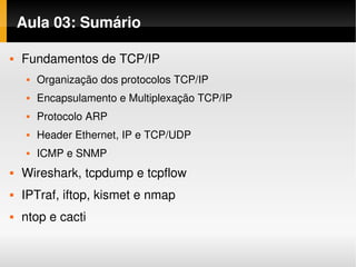 Aula 03: Sumário

   Fundamentos de TCP/IP
        Organização dos protocolos TCP/IP
        Encapsulamento e Multiplexação TCP/IP
        Protocolo ARP
        Header Ethernet, IP e TCP/UDP
        ICMP e SNMP
   Wireshark, tcpdump e tcpflow
   IPTraf, iftop, kismet e nmap
   ntop e cacti
 