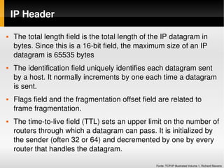 IP Header

   The total length field is the total length of the IP datagram in 
    bytes. Since this is a 16­bit field, the maximum size of an IP 
    datagram is 65535 bytes
   The identification field uniquely identifies each datagram sent 
    by a host. It normally increments by one each time a datagram 
    is sent. 
   Flags field and the fragmentation offset field are related to 
    frame fragmentation. 
   The time­to­live field (TTL) sets an upper limit on the number of 
    routers through which a datagram can pass. It is initialized by 
    the sender (often 32 or 64) and decremented by one by every 
    router that handles the datagram.

                                                   Fonte: TCP/IP Illustrated Volume 1, Richard Stevens
 