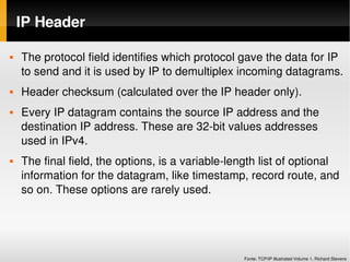 IP Header

   The protocol field identifies which protocol gave the data for IP 
    to send and it is used by IP to demultiplex incoming datagrams.
   Header checksum (calculated over the IP header only).
   Every IP datagram contains the source IP address and the 
    destination IP address. These are 32­bit values addresses 
    used in IPv4.
   The final field, the options, is a variable­length list of optional 
    information for the datagram, like timestamp, record route, and 
    so on. These options are rarely used.




                                                   Fonte: TCP/IP Illustrated Volume 1, Richard Stevens
 