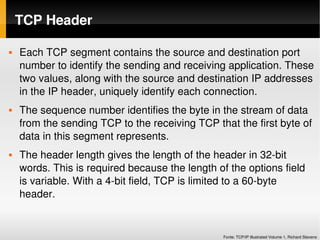 TCP Header

   Each TCP segment contains the source and destination port 
    number to identify the sending and receiving application. These 
    two values, along with the source and destination IP addresses 
    in the IP header, uniquely identify each connection. 
   The sequence number identifies the byte in the stream of data 
    from the sending TCP to the receiving TCP that the first byte of 
    data in this segment represents.
   The header length gives the length of the header in 32­bit 
    words. This is required because the length of the options field 
    is variable. With a 4­bit field, TCP is limited to a 60­byte 
    header.


                                                 Fonte: TCP/IP Illustrated Volume 1, Richard Stevens
 