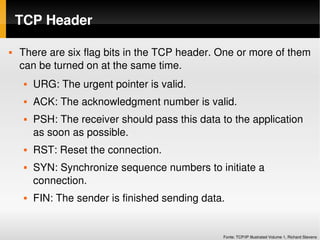 TCP Header

   There are six flag bits in the TCP header. One or more of them 
    can be turned on at the same time. 
        URG: The urgent pointer is valid.
        ACK: The acknowledgment number is valid. 
        PSH: The receiver should pass this data to the application 
         as soon as possible. 
        RST: Reset the connection. 
        SYN: Synchronize sequence numbers to initiate a 
         connection.
        FIN: The sender is finished sending data. 


                                                  Fonte: TCP/IP Illustrated Volume 1, Richard Stevens
 