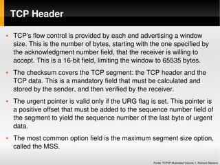 TCP Header

   TCP's flow control is provided by each end advertising a window 
    size. This is the number of bytes, starting with the one specified by 
    the acknowledgment number field, that the receiver is willing to 
    accept. This is a 16­bit field, limiting the window to 65535 bytes.
   The checksum covers the TCP segment: the TCP header and the 
    TCP data. This is a mandatory field that must be calculated and 
    stored by the sender, and then verified by the receiver.
   The urgent pointer is valid only if the URG flag is set. This pointer is 
    a positive offset that must be added to the sequence number field of 
    the segment to yield the sequence number of the last byte of urgent 
    data.
   The most common option field is the maximum segment size option, 
    called the MSS.

                                                      Fonte: TCP/IP Illustrated Volume 1, Richard Stevens
 