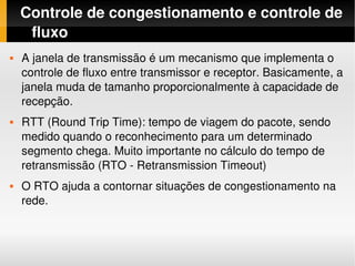 Controle de congestionamento e controle de 
     fluxo
   A janela de transmissão é um mecanismo que implementa o 
    controle de fluxo entre transmissor e receptor. Basicamente, a 
    janela muda de tamanho proporcionalmente à capacidade de 
    recepção.
   RTT (Round Trip Time): tempo de viagem do pacote, sendo 
    medido quando o reconhecimento para um determinado 
    segmento chega. Muito importante no cálculo do tempo de 
    retransmissão (RTO ­ Retransmission Timeout)
   O RTO ajuda a contornar situações de congestionamento na 
    rede.
 