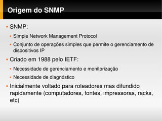 Origem do SNMP

   SNMP: 
       Simple Network Management Protocol
       Conjunto de operações simples que permite o gerenciamento de 
        dispositivos IP
   Criado em 1988 pelo IETF:
       Necessidade de gerenciamento e monitorização
       Necessidade de diagnóstico
   Inicialmente voltado para roteadores mas difundido 
    rapidamente (computadores, fontes, impressoras, racks, 
    etc)
 