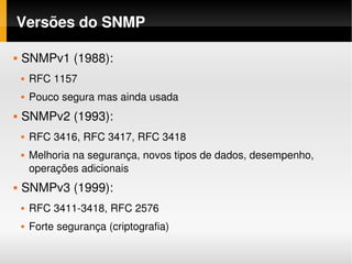 Versões do SNMP

   SNMPv1 (1988): 
       RFC 1157
       Pouco segura mas ainda usada
   SNMPv2 (1993):
       RFC 3416, RFC 3417, RFC 3418
       Melhoria na segurança, novos tipos de dados, desempenho, 
        operações adicionais
   SNMPv3 (1999):
       RFC 3411­3418, RFC 2576
       Forte segurança (criptografia)
 