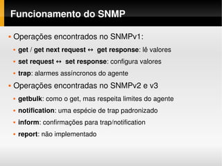 Funcionamento do SNMP

   Operações encontrados no SNMPv1:
       get / get next request ↔  get response: lê valores
       set request ↔  set response: configura valores
       trap: alarmes assíncronos do agente
   Operações encontradas no SNMPv2 e v3
       getbulk: como o get, mas respeita limites do agente
       notification: uma espécie de trap padronizado
       inform: confirmações para trap/notification
       report: não implementado
 