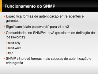 Funcionamento do SNMP

   Especifica formas de autenticação entre agentes e 
    gerentes
   Significam 'plain passwords' para v1 e v2
   Comunidades no SNMPv1 e v2 (precisam de definição de 
    'passwords')
       read­only
       read­write
       trap
   SNMP v3 prevê formas mais securas de autenticação e 
    criptografia
 