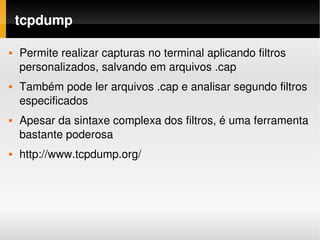 tcpdump

   Permite realizar capturas no terminal aplicando filtros 
    personalizados, salvando em arquivos .cap
   Também pode ler arquivos .cap e analisar segundo filtros 
    especificados
   Apesar da sintaxe complexa dos filtros, é uma ferramenta 
    bastante poderosa
   http://www.tcpdump.org/
 