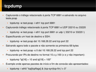 tcpdump
   Capturando o tráfego relacionado à porta TCP 6881 e salvando no arquivo 
    teste.pcap
        tcpdump ­w test.pcap ­i eth1 tcp port 6881
   Capturando tráfego relacionado à porta TCP 6881 e UDP 33210 ou 33220
        tcpdump ­w test.pcap ­i eth1 tcp port 6881 or udp ( 33210 or 33220 )
   Especificando um host de destino e SSH:
        tcpdump ­w test.pcap dst 10.168.28.22 and tcp port 22
   Salvando agora todo o pacote e não somente os primeiros 68 bytes
        tcpdump ­w test.pcap ­s 0 dst 10.168.28.22 and tcp port 22
   Procurando por IPs de destino no format 10.x.y.100 (x e y não importam):
        tcpdump "ip[16] = 10 and ip[19] = 100"
   Exemplo onde apenas pacotes de início e fim de conexão são apresentados:
        tcpdump ­i eth0 "tcp[tcpflags] & (tcp­syn|tcp­fin) != 0"
 