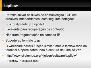 tcpflow

   Permite salvar os fluxos de comunicação TCP em 
    arquivos independentes, com seguinte notação:
        a.b.c.d.porta1­x.y.z.w.porta2
   Excelente para recuperação de conteúdo
   Não trata fragmentação na camada IP
   Suporte ao formato .cap
   O wireshark possui função similar, mas o tcpflow roda no 
    terminal e opera sobre toda a captura de uma só vez
   http://www.circlemud.org/~jelson/software/tcpflow/
        tcpflow ­r <arquivo.cap>
 