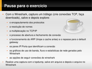 Pausa para o exercício
   Com o Wireshark, capture um tráfego (crie conexões TCP, faça 
    downloads), salve e depois explore:
        o encapsulamento dos protocolos
        a resolução de nomes
        a multiplexação no TCP/IP
        o processo de abertura e fechamento de conexão
        o funcionamento do ARP (limpe o cache antes) e o repasse para o default 
         gateway
        os pares IP:Porta que identificam a conexão
        os gráficos de uso de banda, fluxo e estatísticas de rede gerados pelo 
         Wireshark
        as opções de seguir conexões do wireshark
   Realize uma captura com o tcpdump, salve em arquivo e depois o arquivo no 
    Wireshark
 