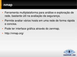 nmap

   Ferramenta multiplataforma para análise e exploração de 
    rede, bastante útil na avaliação da segurança.
   Permite avaliar vários hosts em uma rede de forma rápida 
    e concisa.
   Pode ter interface gráfica através do zenmap.
   http://nmap.org/
 
