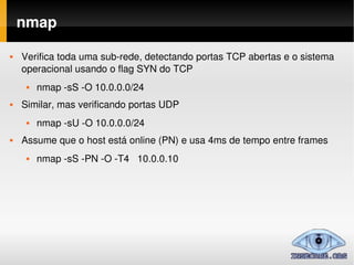 nmap

   Verifica toda uma sub­rede, detectando portas TCP abertas e o sistema  
    operacional usando o flag SYN do TCP
        nmap ­sS ­O 10.0.0.0/24
   Similar, mas verificando portas UDP
        nmap ­sU ­O 10.0.0.0/24
   Assume que o host está online (PN) e usa 4ms de tempo entre frames
        nmap ­sS ­PN ­O ­T4   10.0.0.10 
 