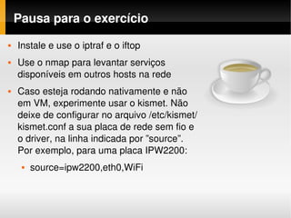 Pausa para o exercício
   Instale e use o iptraf e o iftop
   Use o nmap para levantar serviços 
    disponíveis em outros hosts na rede
   Caso esteja rodando nativamente e não 
    em VM, experimente usar o kismet. Não 
    deixe de configurar no arquivo /etc/kismet/
    kismet.conf a sua placa de rede sem fio e 
    o driver, na linha indicada por ”source”. 
    Por exemplo, para uma placa IPW2200:
        source=ipw2200,eth0,WiFi
 