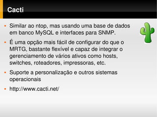 Cacti

   Similar ao ntop, mas usando uma base de dados 
    em banco MySQL e interfaces para SNMP.
   É uma opção mais fácil de configurar do que o 
    MRTG, bastante flexível e capaz de integrar o 
    gerenciamento de vários ativos como hosts, 
    switches, roteadores, impressoras, etc.
   Suporte a personalização e outros sistemas 
    operacionais
   http://www.cacti.net/
 