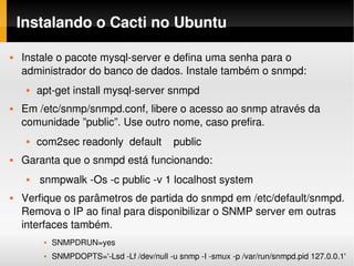 Instalando o Cacti no Ubuntu

   Instale o pacote mysql­server e defina uma senha para o 
    administrador do banco de dados. Instale também o snmpd:
        apt­get install mysql­server snmpd
   Em /etc/snmp/snmpd.conf, libere o acesso ao snmp através da 
    comunidade ”public”. Use outro nome, caso prefira.
        com2sec readonly  default    public
   Garanta que o snmpd está funcionando:
         snmpwalk ­Os ­c public ­v 1 localhost system
   Verfique os parâmetros de partida do snmpd em /etc/default/snmpd. 
    Remova o IP ao final para disponibilizar o SNMP server em outras 
    interfaces também.
             SNMPDRUN=yes
             SNMPDOPTS='­Lsd ­Lf /dev/null ­u snmp ­I ­smux ­p /var/run/snmpd.pid 127.0.0.1'
 