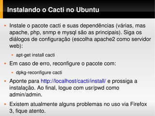 Instalando o Cacti no Ubuntu

   Instale o pacote cacti e suas dependências (várias, mas 
    apache, php, snmp e mysql são as principais). Siga os 
    diálogos de configuração (escolha apache2 como servidor 
    web):
        apt­get install cacti
   Em caso de erro, reconfigure o pacote com:
        dpkg­reconfigure cacti
   Aponte para http://localhost/cacti/install/ e prossiga a 
    instalação. Ao final, logue com usr/pwd como 
    admin/admin.
   Existem atualmente alguns problemas no uso via Firefox 
    3, fique atento.
 