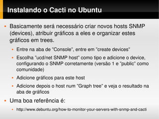 Instalando o Cacti no Ubuntu

   Basicamente será necessário criar novos hosts SNMP 
    (devices), atribuir gráficos a eles e organizar estes 
    gráficos em trees.
        Entre na aba de ”Console”, entre em ”create devices”
        Escolha ”ucd/net SNMP host” como tipo e adicione o device, 
         configurando o SNMP corretamente (versão 1 e ”public” como 
         comunidade)
        Adicione gráficos para este host
        Adicione depois o host num ”Graph tree” e veja o resultado na 
         aba de gráficos
   Uma boa referência é:
        http://www.debuntu.org/how­to­monitor­your­servers­with­snmp­and­cacti
 