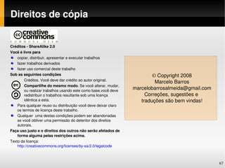 Direitos de cópia


Créditos ­ ShareAlike 2.0
Você é livre para
    copiar, distribuir, apresentar e executar trabalhos
    fazer trabalhos derivados
    fazer uso comercial deste trabalho
Sob as seguintes condições                                                © Copyright 2008
        Créditos. Você deve dar crédito ao autor original.
                                                                           Marcelo Barros
        Compartilhe do mesmo modo. Se você alterar, mudar, 
        ou realizar trabalhos usando este como base,você deve 
                                                                  marcelobarrosalmeida@gmail.com
        redistribuir o trabalhos resultante sob uma licença            Correções, sugestões e 
        idêntica a esta.                                             traduções são bem vindas!
    Para qualquer reuso ou distribuição você deve deixar claro 
    os termos de licença deste trabalho.
    Qualquer  uma destas condições podem ser abandonadas 
    se você obtiver uma permissão do detentor dos direitos 
    autorais.
Faça uso justo e o direitos dos outros não serão afetados de 
    forma alguma pelas restrições acima.
Texto da licença: 
    http://creativecommons.org/licenses/by­sa/2.0/legalcode



                                                                                                   67
 