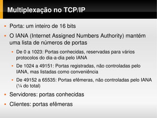 Multiplexação no TCP/IP

   Porta: um inteiro de 16 bits
   O IANA (Internet Assigned Numbers Authority) mantém 
    uma lista de números de portas
        De 0 a 1023: Portas conhecidas, reservadas para vários 
         protocolos do dia­a­dia pelo IANA
        De 1024 a 49151: Portas registradas, não controladas pelo 
         IANA, mas listadas como conveniência
        De 49152 a 65535: Portas efêmeras, não controladas pelo IANA 
         (¼ do total)
   Servidores: portas conhecidas
   Clientes: portas efêmeras
 