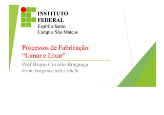 INSTITUTO
FEDERAL
Espírito Santo
Campus São Mateus
Processos de Fabricação:
“Limar e Lixar”
Prof Bruno Corveto Bragança
bruno.braganca@ifes.edu.br
 