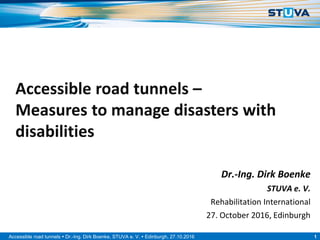 1Accessible road tunnels  Dr.-Ing. Dirk Boenke, STUVA e. V.  Edinburgh, 27.10.2016
Accessible road tunnels –
Measures to manage disasters with
disabilities
Dr.-Ing. Dirk Boenke
STUVA e. V.
Rehabilitation International
27. October 2016, Edinburgh
 