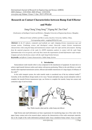 International Journal of Research in Engineering and Science (IJRES)
ISSN (Online): 2320-9364, ISSN (Print): 2320-9356
www.ijres.org Volume 3 Issue 1 ǁ Jan. 2015 ǁ PP.01-06
www.ijres.org 1 | Page
Research on Contact Characteristics between Bump End Effector
and Wafer
Jiang Cheng1
,Fang Song1,2
,Yigang Hu1
,Tao Chen2
1(Laboratory of Intelligent Control and Robotics, Shanghai University of Engineering Science, Shanghai ,
China)
2(Research Center of Robot and Micro system, Soochow University, SuZhou, China,
Corresponding author: songfang2005@163.com)
Abstract: In the IC industry, commonly used methods are wafer clamping friction transmission type and
vacuum suction. Combining science and theological contact theory,the contact friction transmission
characteristics when using the bump and transmission actuator wafer, the wafer and the end actuators. Starting
from the material properties of the wafer by ANSYS simulation analysis in contact with the wafer bump
deformation due to its own gravity, and verify that it meets the requirements of small deformation wafer transfer.
Compute and solve the friction contact with the wafer bump bristles between.
Keywords- end effector, Contact characteristics, Solder bump, friction
I. Introduction
Semiconductor wafer transfer robot is a key component in the manufacture of equipment. Its main role is to
achieve rapid transfer between wafers each station with precise positioning. Where in the end effector is a wafer
transfer robot important transmission section, efficient and reliable transmission of a large degree of influence of
the wafer[1]
.
In the wafer transport system, the wafer transfer mode is considered one of the key technical studies[2]
.
Currently, on the end-effector design mainly in two ways: Vacuum adsorption using vacuum adsorption wafer to
complete the transfer.Friction transmission type, use friction to complete the transfer, bump into contact and
contactless edge of end two kinds.
Fig.1 Wafer transfer robot and the solder bump end effector
High friction and small deformation are basic requirements for transferring large size of the wafer. In this
paper, bump -contact end as the research object, analyzes the characteristics of the wafer anisotropic materials,
due to the weight of the wafer deformation produced under Ansys simulation bump contact. Focus on under
 