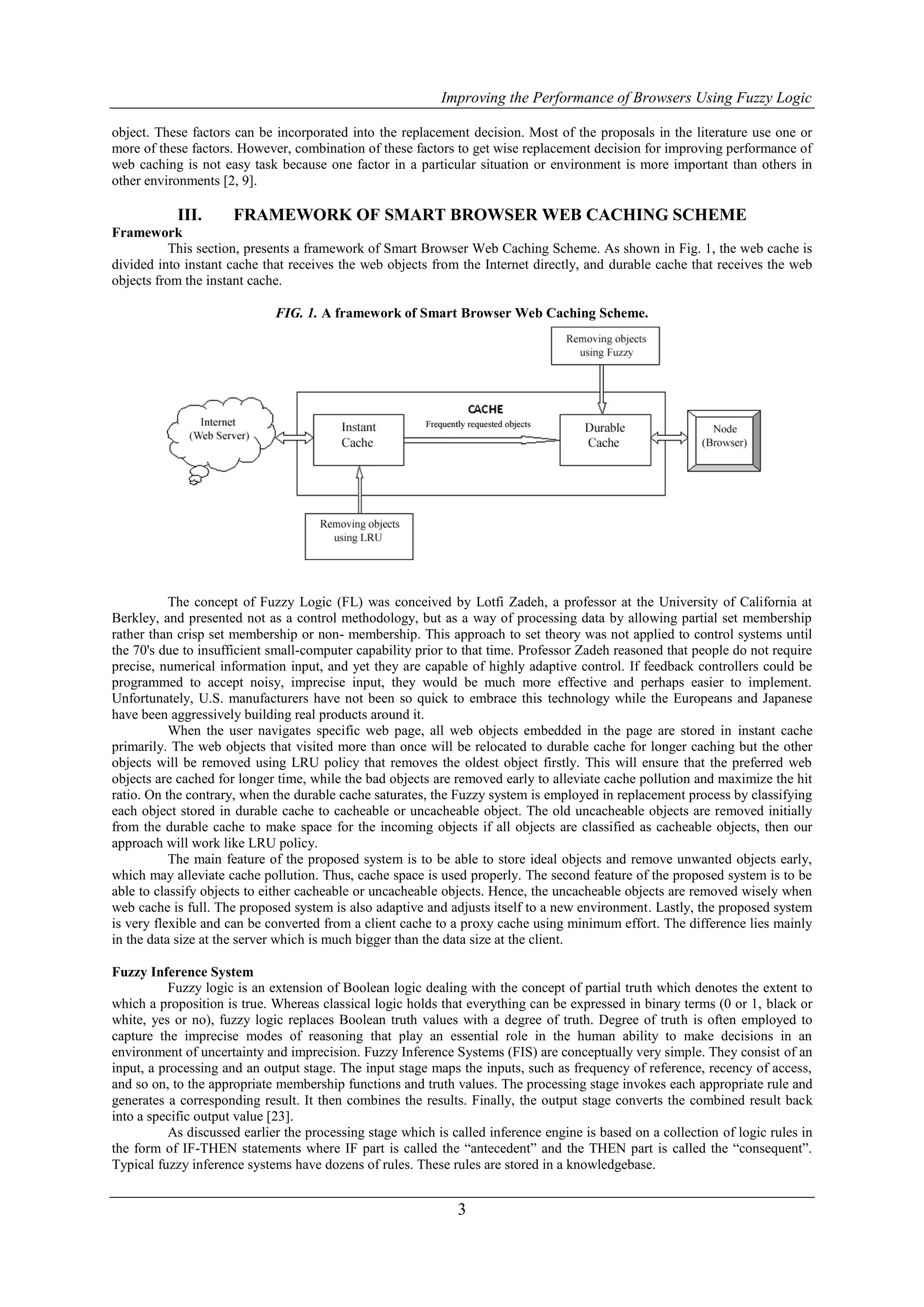 Improving the Performance of Browsers Using Fuzzy Logic

object. These factors can be incorporated into the replacement decision. Most of the proposals in the literature use one or
more of these factors. However, combination of these factors to get wise replacement decision for improving performance of
web caching is not easy task because one factor in a particular situation or environment is more important than others in
other environments [2, 9].

           III.       FRAMEWORK OF SMART BROWSER WEB CACHING SCHEME
Framework
           This section, presents a framework of Smart Browser Web Caching Scheme. As shown in Fig. 1, the web cache is
divided into instant cache that receives the web objects from the Internet directly, and durable cache that receives the web
objects from the instant cache.

                             FIG. 1. A framework of Smart Browser Web Caching Scheme.




           The concept of Fuzzy Logic (FL) was conceived by Lotfi Zadeh, a professor at the University of California at
Berkley, and presented not as a control methodology, but as a way of processing data by allowing partial set membership
rather than crisp set membership or non- membership. This approach to set theory was not applied to control systems until
the 70's due to insufficient small-computer capability prior to that time. Professor Zadeh reasoned that people do not require
precise, numerical information input, and yet they are capable of highly adaptive control. If feedback controllers could be
programmed to accept noisy, imprecise input, they would be much more effective and perhaps easier to implement.
Unfortunately, U.S. manufacturers have not been so quick to embrace this technology while the Europeans and Japanese
have been aggressively building real products around it.
           When the user navigates specific web page, all web objects embedded in the page are stored in instant cache
primarily. The web objects that visited more than once will be relocated to durable cache for longer caching but the other
objects will be removed using LRU policy that removes the oldest object firstly. This will ensure that the preferred web
objects are cached for longer time, while the bad objects are removed early to alleviate cache pollution and maximize the hit
ratio. On the contrary, when the durable cache saturates, the Fuzzy system is employed in replacement process by classifying
each object stored in durable cache to cacheable or uncacheable object. The old uncacheable objects are removed initially
from the durable cache to make space for the incoming objects if all objects are classified as cacheable objects, then our
approach will work like LRU policy.
           The main feature of the proposed system is to be able to store ideal objects and remove unwanted objects early,
which may alleviate cache pollution. Thus, cache space is used properly. The second feature of the proposed system is to be
able to classify objects to either cacheable or uncacheable objects. Hence, the uncacheable objects are removed wisely when
web cache is full. The proposed system is also adaptive and adjusts itself to a new environment. Lastly, the proposed system
is very flexible and can be converted from a client cache to a proxy cache using minimum effort. The difference lies mainly
in the data size at the server which is much bigger than the data size at the client.

Fuzzy Inference System
          Fuzzy logic is an extension of Boolean logic dealing with the concept of partial truth which denotes the extent to
which a proposition is true. Whereas classical logic holds that everything can be expressed in binary terms (0 or 1, black or
white, yes or no), fuzzy logic replaces Boolean truth values with a degree of truth. Degree of truth is often employed to
capture the imprecise modes of reasoning that play an essential role in the human ability to make decisions in an
environment of uncertainty and imprecision. Fuzzy Inference Systems (FIS) are conceptually very simple. They consist of an
input, a processing and an output stage. The input stage maps the inputs, such as frequency of reference, recency of access,
and so on, to the appropriate membership functions and truth values. The processing stage invokes each appropriate rule and
generates a corresponding result. It then combines the results. Finally, the output stage converts the combined result back
into a specific output value [23].
          As discussed earlier the processing stage which is called inference engine is based on a collection of logic rules in
the form of IF-THEN statements where IF part is called the “antecedent” and the THEN part is called the “consequent”.
Typical fuzzy inference systems have dozens of rules. These rules are stored in a knowledgebase.


                                                              3
 