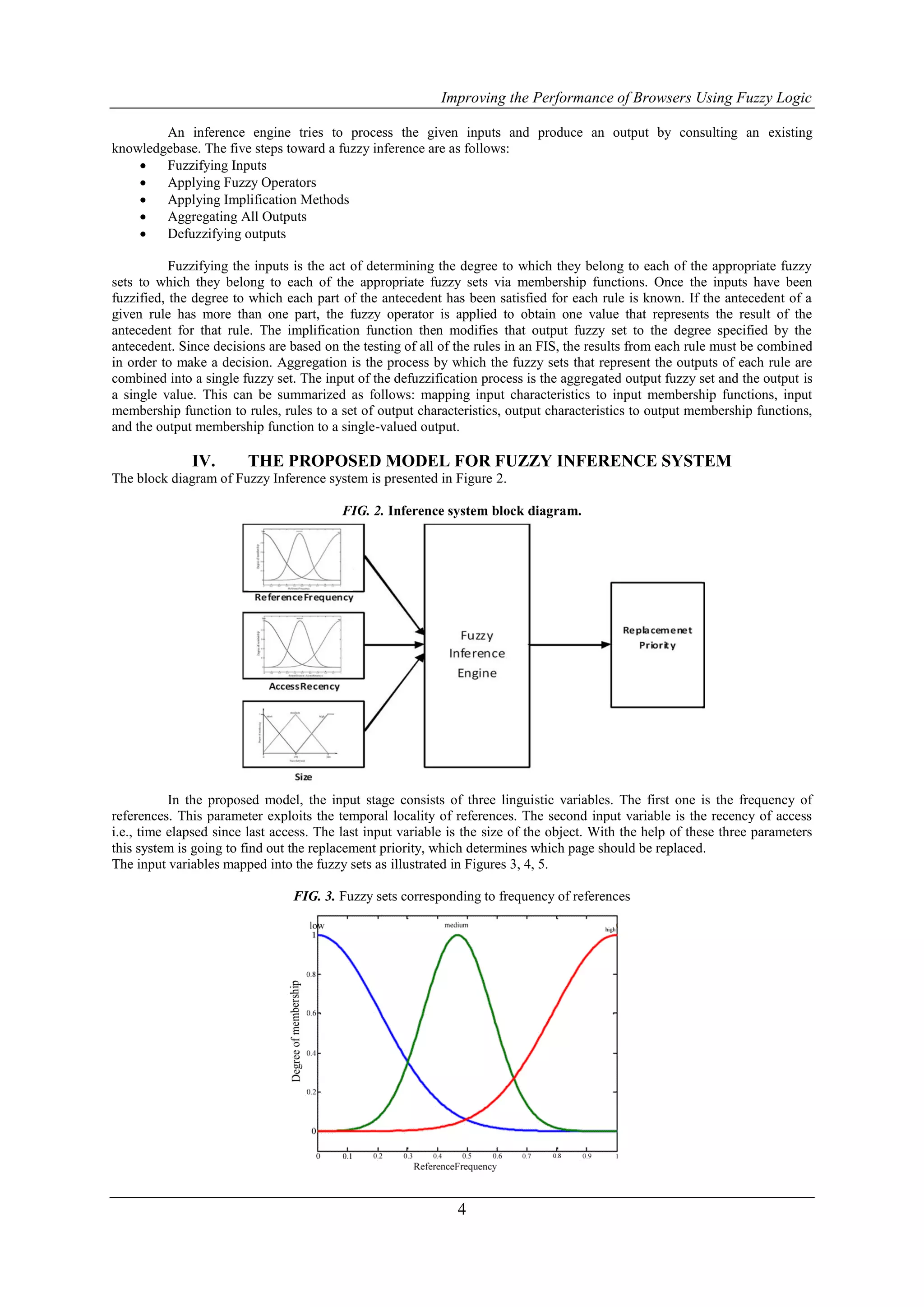 Improving the Performance of Browsers Using Fuzzy Logic

        An inference engine tries to process the given inputs and produce an output by consulting an existing
knowledgebase. The five steps toward a fuzzy inference are as follows:
       Fuzzifying Inputs
       Applying Fuzzy Operators
       Applying Implification Methods
       Aggregating All Outputs
       Defuzzifying outputs

           Fuzzifying the inputs is the act of determining the degree to which they belong to each of the appropriate fuzzy
sets to which they belong to each of the appropriate fuzzy sets via membership functions. Once the inputs have been
fuzzified, the degree to which each part of the antecedent has been satisfied for each rule is known. If the antecedent of a
given rule has more than one part, the fuzzy operator is applied to obtain one value that represents the result of the
antecedent for that rule. The implification function then modifies that output fuzzy set to the degree specified by the
antecedent. Since decisions are based on the testing of all of the rules in an FIS, the results from each rule must be combined
in order to make a decision. Aggregation is the process by which the fuzzy sets that represent the outputs of each rule are
combined into a single fuzzy set. The input of the defuzzification process is the aggregated output fuzzy set and the output is
a single value. This can be summarized as follows: mapping input characteristics to input membership functions, input
membership function to rules, rules to a set of output characteristics, output characteristics to output membership functions,
and the output membership function to a single-valued output.

              IV.       THE PROPOSED MODEL FOR FUZZY INFERENCE SYSTEM
The block diagram of Fuzzy Inference system is presented in Figure 2.

                                          FIG. 2. Inference system block diagram.




           In the proposed model, the input stage consists of three linguistic variables. The first one is the frequency of
references. This parameter exploits the temporal locality of references. The second input variable is the recency of access
i.e., time elapsed since last access. The last input variable is the size of the object. With the help of these three parameters
this system is going to find out the replacement priority, which determines which page should be replaced.
The input variables mapped into the fuzzy sets as illustrated in Figures 3, 4, 5.

                                 FIG. 3. Fuzzy sets corresponding to frequency of references




                                                               4
 