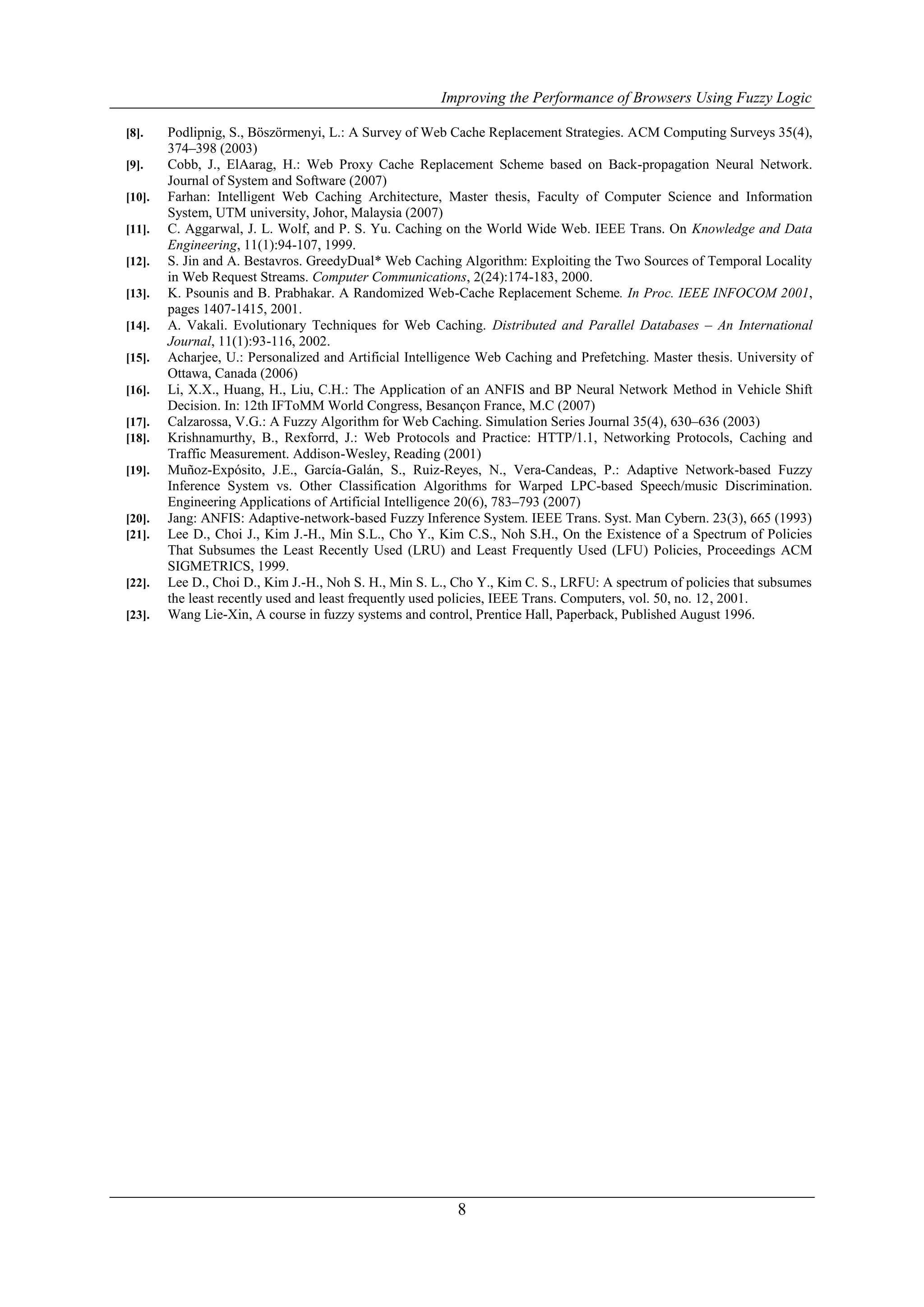 Improving the Performance of Browsers Using Fuzzy Logic

[8].    Podlipnig, S., Böszörmenyi, L.: A Survey of Web Cache Replacement Strategies. ACM Computing Surveys 35(4),
        374–398 (2003)
[9].    Cobb, J., ElAarag, H.: Web Proxy Cache Replacement Scheme based on Back-propagation Neural Network.
        Journal of System and Software (2007)
[10].   Farhan: Intelligent Web Caching Architecture, Master thesis, Faculty of Computer Science and Information
        System, UTM university, Johor, Malaysia (2007)
[11].   C. Aggarwal, J. L. Wolf, and P. S. Yu. Caching on the World Wide Web. IEEE Trans. On Knowledge and Data
        Engineering, 11(1):94-107, 1999.
[12].   S. Jin and A. Bestavros. GreedyDual* Web Caching Algorithm: Exploiting the Two Sources of Temporal Locality
        in Web Request Streams. Computer Communications, 2(24):174-183, 2000.
[13].   K. Psounis and B. Prabhakar. A Randomized Web-Cache Replacement Scheme. In Proc. IEEE INFOCOM 2001,
        pages 1407-1415, 2001.
[14].   A. Vakali. Evolutionary Techniques for Web Caching. Distributed and Parallel Databases – An International
        Journal, 11(1):93-116, 2002.
[15].   Acharjee, U.: Personalized and Artificial Intelligence Web Caching and Prefetching. Master thesis. University of
        Ottawa, Canada (2006)
[16].   Li, X.X., Huang, H., Liu, C.H.: The Application of an ANFIS and BP Neural Network Method in Vehicle Shift
        Decision. In: 12th IFToMM World Congress, Besançon France, M.C (2007)
[17].   Calzarossa, V.G.: A Fuzzy Algorithm for Web Caching. Simulation Series Journal 35(4), 630–636 (2003)
[18].   Krishnamurthy, B., Rexforrd, J.: Web Protocols and Practice: HTTP/1.1, Networking Protocols, Caching and
        Traffic Measurement. Addison-Wesley, Reading (2001)
[19].   Muñoz-Expósito, J.E., García-Galán, S., Ruiz-Reyes, N., Vera-Candeas, P.: Adaptive Network-based Fuzzy
        Inference System vs. Other Classification Algorithms for Warped LPC-based Speech/music Discrimination.
        Engineering Applications of Artificial Intelligence 20(6), 783–793 (2007)
[20].   Jang: ANFIS: Adaptive-network-based Fuzzy Inference System. IEEE Trans. Syst. Man Cybern. 23(3), 665 (1993)
[21].   Lee D., Choi J., Kim J.-H., Min S.L., Cho Y., Kim C.S., Noh S.H., On the Existence of a Spectrum of Policies
        That Subsumes the Least Recently Used (LRU) and Least Frequently Used (LFU) Policies, Proceedings ACM
        SIGMETRICS, 1999.
[22].   Lee D., Choi D., Kim J.-H., Noh S. H., Min S. L., Cho Y., Kim C. S., LRFU: A spectrum of policies that subsumes
        the least recently used and least frequently used policies, IEEE Trans. Computers, vol. 50, no. 12, 2001.
[23].   Wang Lie-Xin, A course in fuzzy systems and control, Prentice Hall, Paperback, Published August 1996.




                                                          8
 