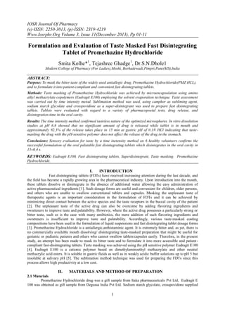 IOSR Journal Of Pharmacy
(e)-ISSN: 2250-3013, (p)-ISSN: 2319-4219
Www.Iosrphr.Org Volume 3, Issue 11(December 2013), Pp 01-11

Formulation and Evaluation of Taste Masked Fast Disintegrating
Tablet of Promethazine Hydrochloride
Smita Kolhe*1, Tejashree Ghadge1, Dr.S.N.Dhole1
Modern College of Pharmacy (For Ladies),Moshi, Borhadewadi,Pimpri,Pune(MS),India

ABSTRACT:
Purpose: To mask the bitter taste of the widely used antiallegic drug, Promethazine Hydrochloride(PMZ HCL),
and to formulate it into patient-compliant and convenient fast disintegrating tablets.
Methods: Taste masking of Promethazine Hydrochloride was achieved by microencapsulation using amino
alkyl methacrylate copolymers (Eudragit E100) employing the solvent evaporation technique. Taste assessment
was carried out by time intensity metod. Sublimation method was used, using camphor as subliming agent,
sodium starch glycolate and crosspovidone as a super-disintegrant was used to prepare fast disintegrating
tablets. Tablets were evaluated with regard to a variety of pharmacopoeial tests, drug release, and
disintegration time in the oral cavity.
Results: The time intensity method confirmed tasteless nature of the optimized microspheres. In vitro dissolution
studies at pH 6.8 showed that no significant amount of drug is released while tablet is in mouth and
approximately 92.3% of the release takes place in 15 min at gastric pH of 0.1N HCl indicating that tastemasking the drug with the pH-sensitive polymer does not affect the release of the drug in the stomach.
Conclusions: Sensory evaluation for taste by a time inetensity method on 6 healthy volunteers confirms the
successful formulation of the oral palatable fast disintegrating tablets which disintegrates in the oral cavity in
15±0.4 s.

KEYWORDS: Eudragit E100, Fast disintegrating tablets, Superdisintegrant, Taste masking, Promethazine
Hydrochloride.

I.

INTRODUCTION

Fast disintegrating tablets (FDTs) have received increasing attention during the last decade, and
the field has become a rapidly growing area in the pharmaceutical industry. Upon introduction into the mouth,
these tablets dissolve or disintegrate in the absence of additional water allowing the easy administration of
active pharmaceutical ingredients [1]. Such dosage forms are useful and convenient for children, older persons,
and others who are unable to swallow conventional tablets and capsules. Masking the unpleasant taste of
therapeutic agents is an important consideration in the formulation of FDTs and it can be achieved by
minimizing direct contact between the active species and the taste receptors in the buccal cavity of the patient
[2]. The unpleasant taste of the active drug can also be overcome by adding flavoring ingredients and
sweeteners to improve taste and palatability. However, where the active drug possesses a particularly strong or
bitter taste, such as is the case with many antibiotics, the mere addition of such flavoring ingredients and
sweeteners is insufficient to improve taste and palatability. Accordingly, various taste-masked coating
compositions have been used in the formulation of liquid suspensions and fast disintegrating tablet dosage forms
[3]. Promethazine Hydrochloride is a antiallergic,anthistaminic agent. It is extremely bitter and, as yet, there is
no commercially available mouth dissolving/ disintegrating taste-masked preparation that might be useful for
geriatric or pediatric patients and others who cannot swallow tablets/capsules easily. Therefore, in the present
study, an attempt has been made to mask its bitter taste and to formulate it into more accessible and patientcompliant fast-disintegrating tablets. Taste masking was achieved using the pH sensitive polymer Eudragit E100
[4]. Eudragit E100 is a cationic polymer based on dimethylaminoethyl methacrylate and other neutral
methacrylic acid esters. It is soluble in gastric fluids as well as in weakly acidic buffer solutions up to pH 5 but
insoluble at salivary pH [5]. The sublimation method technique was used for preparing the FDTs since this
process allows high productivity at a low cost.

II.

MATERIALS AND METHOD OF PREPARATION

2.1 Materials
Promethazine Hydrochloride drug was a gift sample from Itaka pharmaceuticals Pvt Ltd, Eudragit E
100 was obtained as gift sample from Degussa India Pvt Ltd. Sodium starch glycolate, crosspovidone supplied

1

 